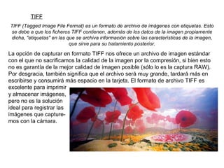 TIFF TIFF (Tagged Image File Format) es un formato de archivo de imágenes con etiquetas. Esto se debe a que los ficheros TIFF contienen, además de los datos de la imagen propiamente dicha, "etiquetas" en las que se archiva información sobre las características de la imagen, que sirve para su tratamiento posterior. La opción de capturar en formato TIFF nos ofrece un archivo de imagen estándar con el que no sacrificamos la calidad de la imagen por la compresión, si bien esto no es garantía de la mejor calidad de imagen posible (sólo lo es la captura RAW). Por desgracia, también significa que el archivo será muy grande, tardará más en escribirse y consumirá más espacio en la tarjeta. El formato de archivo TIFF es excelente para imprimir y almacenar imágenes, pero no es la solución ideal para registrar las imágenes que capture-mos con la cámara. 