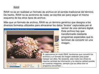 RAW RAW no es en realidad un formato de archivo en el sentido tradicional del término. De hecho, RAW no es acrónimo de nada; se escribe así para seguir el mismo esquema de los otros tipos de archivo. Más que un formato de archivo, RAW es un término genérico que designa a los diversos formatos utilizados para almacenar los datos “brutos” capturados por el Si capturamos en modo RAW, tendremos que convertir los archivos a un formato de imagen estándar para poder trabajar con ellos. No obstante, este modo nos ofrece la máxima cantidad de información y la máxima calidad posible en nuestras imágenes, siempre que se utilice bien el programa convertidor… sensor de una cámara digital. Este archivo hay que transformarlo mediante programas especiales que lo terminan de convertir en una imagen. 