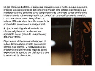 En las cámaras digitales, el problema equivalente es el ruido, aunque éste no lo produce la estructura física del sensor de imagen sino errores electrónicos. La interferencia en la señal de otros componentes de la cámara puede confundir la información de voltajes registrada por cada píxel. La amplificación de la señal,  como cuando se hacen fotografías con índices ISO más altos, también aumenta la probabilidad de ruido en la imagen final. A ojos de un fotógrafo, el ruido de las cámaras digitales es mucho menos agradable que el grano de una película y debería evitarse. Si podemos, deberíamos trabajar con el índice ISO más bajo posible que nuestra cámara nos permita, y resolveremos los problemas de luminosidad jugando con la exposición, la apertura del diafragma o con la velocidad de obturación. 