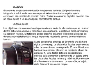EL ZOOM El zoom de ampliación o reducción nos permite variar la composición de la fotografía e influir en la relación espacial existente entre los sujetos que la componen sin cambiar de posición física. Todas las cámaras digitales cuentan con un zoom óptico o un zoom digital, normalmente ambos. El Zoom óptico Los objetivos con zoom óptico disponen de una serie de elementos que se mueven dentro del propio objetivo y modifican, de esta forma, la distancia focal cambiando su posición relativa. El fotógrafo puede elegir la distancia focal entre un rango de distancias preestablecidas, lo que le permite recortar la escena de muy distintas formas. Suele designarse el rango de zoom de una cámara digital como rango de distancias focales equivalentes a las de una cámara analógica de 35 mm. Otra forma habitual de expresar el zoom es mediante el uso de un factor X. Este factor define la capacidad del objetivo para aumentar el tamaño de un sujeto entre las distancias focales mínima y máxima. Por ejemplo, si utilizamos una cámara con un zoom 3X, el sujeto de la foto será tres veces mayor. 