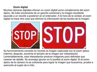 Zoom digital Muchas cámaras digitales ofrecen un zoom digital como complemento del zoom óptico. Se trata únicamente de un gancho comercial y la imagen resultante equivale a un recorte a posteriori en el ordenador. A la hora de la verdad, el zoom digital no hace otra cosa que eliminar la información de los bordes de la imagen. Su funcionamiento consiste en recortar la imagen capturada con el zoom óptico máximo; después, aumenta el tamaño de la imagen por interpolación. Lamentablemente, esta interpolación produce imágenes poco definidas que carecen de detalle. Se aconseja ignorar en lo posible el zoom digital. Si el zoom óptico de la cámara no es suficiente para lograr la imagen que buscamos, prueba a acercarte al sujeto de tu foto. 