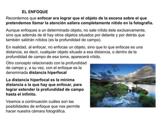 EL ENFOQUE Recordemos que  enfocar era lograr que el objeto de la escena sobre el que pretendemos llamar la atención saliera completamente nítido en la fotografía. Aunque enfoques a un determinado objeto, no sale nítido éste exclusivamente, sino que además de él hay otros objetos situados por delante y por detrás que también saldrán nítidos (es la profundidad de campo). En realidad, al enfocar, no enfocas un objeto, sino que lo que enfocas es una distancia, es decir, cualquier objeto situado a esa distancia, o dentro de la profundidad de campo de esa toma, aparecerá nítido. Otro concepto relacionado con la profundidad de campo y, a su vez, con el enfoque es la denominada  distancia hiperfocal La distancia hiperfocal es la mínima distancia a la que hay que enfocar, para lograr extender la profundidad de campo hasta el infinito. Veamos a continuación cuáles son las posibilidades de enfoque que nos permite hacer nuestra cámara fotográfica. 