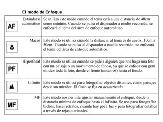 El modo de Enfoque Estándar o automático Se utiliza este modo cuando el tema está a una distancia de 40cm como mínimo. Cuando se pulsa el disparador a medio recorrido, se enfocará el tema del área de enfoque automático. Macro Este modo se utiliza cuando la distancia al tema es de aprox. 10cm a 50cm. Cuando se pulsa el disparador a medio recorrido, se enfocará el tema del área de enfoque automático. Hiperfocal Este modo se utiliza cuando se pide a alguien que nos haga una foto con un paisaje o un monumento de fondo, ya que se enfoca con gran nitidez toda la foto, desde el frente (nosotros) hasta el fondo. Infinito Este modo se utiliza para fotografiar objetos distantes, como paisajes desde un mirador. El flash se fija en  desactivado. MF Este modo nos permite ajustar manualmente el enfoque, desde la distancia mínima de enfoque hasta el infinito. Se usa para fotografiar bichos, hacer retratos, cuando hay poca luz y para fotografiar detalles a través de rejas o cristales. 