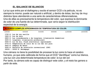 EL BALANCE DE BLANCOS La luz que entra por el diafragma y excita el sensor CCD o la película, no es siempre la misma: puede ser natural o artificial, y dentro de éstas, las hay de muy distintos tipos atendiendo a una serie de características diferenciadoras. Una de ellas es precisamente la temperatura del color, que expresa la dominante de color de una fuente de luz determinada, que varía según la distribución espectral de la energía. Una cámara no tiene la posibilidad de procesar la luz como lo hace el cerebro humano, ya que esta calibrada de forma que el CCD “identifique” como luz blanca, una luz con una determinada temperatura de color:  la luz del sol . Por tanto, la cámara solo es capaz de distinguir este color, y el resto los genera a partir de este. ALGUNOS EJEMPLOS APROXIMADOS DE TEMPERATURA DE COLOR: 1700 K: Luz de una cerilla 1850 K: Luz de vela 2800 K: Luz incandescente o de tungsteno (iluminación doméstica) 3200 K: tungsteno (iluminación profesional) 5500 K: Luz de día, flash electrónico (aproximado) 5770 K: Temperatura de color de la luz del sol pura 6420 K: Lámpara de Xenón 9300 K: Pantalla de televisión convencional (CRT) 28000 - 30000 K: Relámpago 