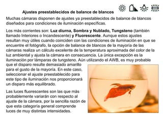 Ajustes preestablecidos de balance de blancos Muchas cámaras disponen de ajustes ya preestablecidos de balance de blancos diseñados para condiciones de iluminación específicas. Los más corrientes son:  Luz diurna, Sombra y Nublado, Tungsteno  (también llamado Interiores o Incandescente)  y Fluorescente . Aunque estos ajustes resultan muy útiles cuando coinciden con las condiciones de iluminación en que se encuentre el fotógrafo, la opción de balance de blancos de la mayoría de las cámaras realiza un cálculo excelente de la temperatura aproximada del color de la luz ambiental y ajusta la cámara en consecuencia. La única excepción es la iluminación por lámparas de tungsteno. Aún utilizando el AWB, es muy probable  que el disparo resulte demasiado amarillo para el gusto de la mayoría. En este caso, seleccionar el ajuste preestablecido para este tipo de iluminación nos proporcionará un disparo más equilibrado. Las luces fluorescentes son las que más probablemente variarán con respecto al ajuste de la cámara, por la sencilla razón de que esta categoría general comprende luces de muy distintas intensidades. 