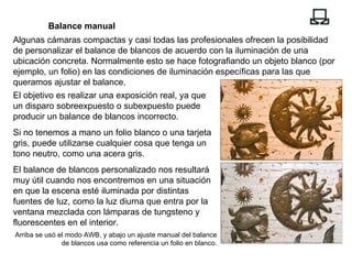 Balance manual Algunas cámaras compactas y casi todas las profesionales ofrecen la posibilidad de personalizar el balance de blancos de acuerdo con la iluminación de una ubicación concreta. Normalmente esto se hace fotografiando un objeto blanco (por ejemplo, un folio) en las condiciones de iluminación específicas para las que queramos ajustar el balance. Arriba se usó el modo AWB, y abajo un ajuste manual del balance de blancos usa como referencia un folio en blanco. El objetivo es realizar una exposición real, ya que un disparo sobreexpuesto o subexpuesto puede producir un balance de blancos incorrecto. Si no tenemos a mano un folio blanco o una tarjeta gris, puede utilizarse cualquier cosa que tenga un tono neutro, como una acera gris. El balance de blancos personalizado nos resultará muy útil cuando nos encontremos en una situación en que la escena esté iluminada por distintas fuentes de luz, como la luz diurna que entra por la ventana mezclada con lámparas de tungsteno y fluorescentes en el interior. 