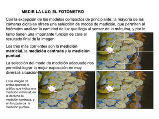 MEDIR LA LUZ: EL FOTÓMETRO Con la excepción de los modelos compactos de principiante, la mayoría de las cámaras digitales ofrece una selección de modos de medición, que permiten al fotómetro analizar la cantidad de luz que llega al sensor de la máquina, y por lo En la imagen de arriba aparece el gráfico que indica una medición matricial, en la derecha la medición centrada, y en la izquierda  la medición puntual. tanto tienen una importante función de cara al resultado final de la imagen. Los tres más corrientes son la  medición matricial , la  medición centrada  y la  medición puntual . La selección del modo de medición adecuado nos permitirá lograr la mejor exposición en muy diversas situaciones. 