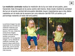 La medición centrada  realiza la medición de la luz en todo el encuadre, pero haciendo más hincapié en la zona centro del mismo. Este modo medirá la cantidad de luz en el punto central del encuadre dándole mayor importancia que a los datos captados en el resto de la escena (en una relación del 60-70% al centro y el porcentaje restante al resto del encuadre) La primera imagen ha sido capturada con el modo de medición matricial, que tiene en cuenta toda la escena. Por eso, todas las zonas de la imagen, incluido el fondo oscuro, reciben una buena exposición. En la segunda imagen, se ha utilizado la medición centrada, que basa la mayor parte de la exposición en la camiseta de la niña, con lo que las zonas del fondo quedan más oscuras. 