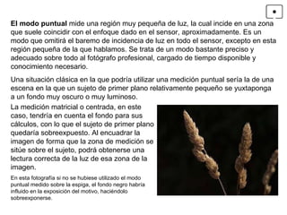 El modo puntual  mide una región muy pequeña de luz, la cual incide en una zona que suele coincidir con el enfoque dado en el sensor, aproximadamente. Es un modo que omitirá el baremo de incidencia de luz en todo el sensor, excepto en esta región pequeña de la que hablamos. Se trata de un modo bastante preciso y adecuado sobre todo al fotógrafo profesional, cargado de tiempo disponible y conocimiento necesario. Una situación clásica en la que podría utilizar una medición puntual sería la de una escena en la que un sujeto de primer plano relativamente pequeño se yuxtaponga a un fondo muy oscuro o muy luminoso.  En esta fotografía si no se hubiese utilizado el modo puntual medido sobre la espiga, el fondo negro habría influido en la exposición del motivo, haciéndolo sobreexponerse. La medición matricial o centrada, en este caso, tendría en cuenta el fondo para sus cálculos, con lo que el sujeto de primer plano quedaría sobreexpuesto. Al encuadrar la imagen de forma que la zona de medición se sitúe sobre el sujeto, podrá obtenerse una lectura correcta de la luz de esa zona de la imagen. 