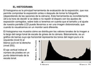 EL HISTOGRAMA El histograma es la principal herramienta de evaluación de la exposición, que nos permite comprobar la exposición antes o después de tomar la fotografía (dependiendo de las opciones de la cámara). Esta herramienta es increíblemente útil a la hora de decidir si se debe o no repetir el disparo con los ajustes de exposición corregidos, sobre todo si tenemos en cuenta que el tamaño y el ajuste de nuestra pantalla LCD puede llevarnos a ver una imagen distorsionada, que cuando la visualicemos en un monitor será diferente. El histograma nos muestra cómo se distribuyen los valores tonales de la imagen a lo largo del rango tonal de escala de grises de la cámara. Básicamente, es un gráfico de barras cuyo eje horizontal representa los tonos del negro puro a la izquierda (nivel 0) al blanco puro en la derecha (nivel 255). El eje vertical indica el número de píxeles en un punto determinado de la escala tonal. 