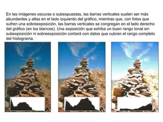 En las imágenes oscuras o subexpuestas, las barras verticales suelen ser más abundantes y altas en el lado izquierdo del gráfico, mientras que, con fotos que sufren una sobreexposición, las barras verticales se congregan en el lado derecho del gráfico (en los blancos). Una exposición que exhiba un buen rango tonal sin subexposición ni sobreexposición contará con datos que cubran el rango completo del histograma. 