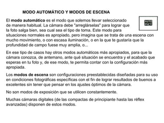 El  modo automático  es el modo que solemos llevar seleccionado de manera habitual. La cámara debe "arreglárselas" para lograr que la foto salga bien, sea cual sea el tipo de toma. Este modo para situaciones normales es apropiado, pero imagina que se trata de una escena con mucho movimiento, o con escasa iluminación, o en la que te gustaría que la profundidad de campo fuese muy amplia, o... En ese tipo de casos hay otros modos automáticos más apropiados, para que la cámara conozca, de antemano, ante qué situación se encuentra y el acabado que esperas en tu foto y, de ese modo, te permita contar con la configuración más apropiada. Los  modos de escena  son configuraciones preestablecidas diseñadas para su uso en condiciones fotográficas específicas con el fin de lograr resultados de buenos a excelentes sin tener que pensar en los ajustes óptimos de la cámara. No son modos de exposición que se utilicen constantemente. Muchas cámaras digitales (de las compactas de principiante hasta las réflex avanzadas) disponen de estos modos. MODO AUTOMÁTICO Y MODOS DE ESCENA 