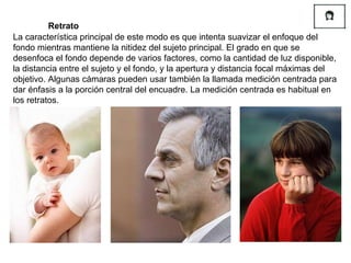 La característica principal de este modo es que intenta suavizar el enfoque del fondo mientras mantiene la nitidez del sujeto principal. El grado en que se desenfoca el fondo depende de varios factores, como la cantidad de luz disponible, la distancia entre el sujeto y el fondo, y la apertura y distancia focal máximas del objetivo. Algunas cámaras pueden usar también la llamada medición centrada para dar énfasis a la porción central del encuadre. La medición centrada es habitual en los retratos. Retrato 