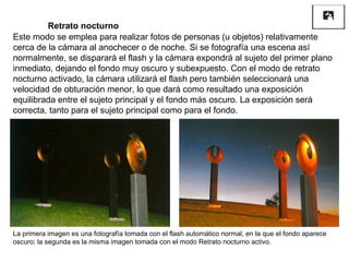 Este modo se emplea para realizar fotos de personas (u objetos) relativamente cerca de la cámara al anochecer o de noche. Si se fotografía una escena así normalmente, se disparará el flash y la cámara expondrá al sujeto del primer plano inmediato, dejando el fondo muy oscuro y subexpuesto. Con el modo de retrato nocturno activado, la cámara utilizará el flash pero también seleccionará una velocidad de obturación menor, lo que dará como resultado una exposición equilibrada entre el sujeto principal y el fondo más oscuro. La exposición será correcta, tanto para el sujeto principal como para el fondo. Retrato nocturno La primera imagen es una fotografía tomada con el flash automático normal, en la que el fondo aparece oscuro; la segunda es la misma imagen tomada con el modo Retrato nocturno activo. 