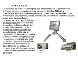 La resolución es uno de los conceptos más importantes para la generación de imágenes digitales y especialmente de fotografías digitales.  El término "resolución" describe tanto el recuento de píxeles como su densidad  y, en muy diversas circunstancias, ambos conceptos se utilizan como sinónimos, lo que puede crear cierta confusión. La resolución de la cámara se mide en megapíxeles  (es decir, millones de píxeles); tanto  la resolución del archivo de imagen como la del monitor se miden en píxeles por pulgada  (ppi en inglés; ppp en castellano) o  dimensiones en píxeles  (400x600 píxeles, por ejemplo); y  la resolución de la impresora se mide en puntos por pulgada  (dpi en inglés; y también ppp en castellano. La coincidencia de las siglas para nombrar el tamaño de un archivo y el tamaño de una impresión favorece la confusión) LA RESOLUCIÓN 