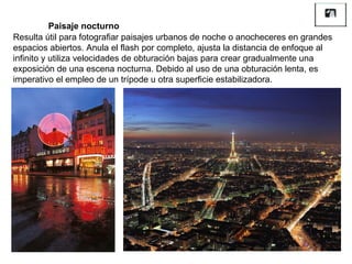 Resulta útil para fotografiar paisajes urbanos de noche o anocheceres en grandes espacios abiertos. Anula el flash por completo, ajusta la distancia de enfoque al infinito y utiliza velocidades de obturación bajas para crear gradualmente una exposición de una escena nocturna. Debido al uso de una obturación lenta, es imperativo el empleo de un trípode u otra superficie estabilizadora. Paisaje nocturno 