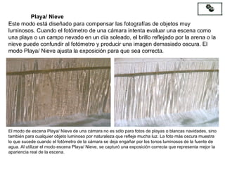 Este modo está diseñado para compensar las fotografías de objetos muy luminosos. Cuando el fotómetro de una cámara intenta evaluar una escena como una playa o un campo nevado en un día soleado, el brillo reflejado por la arena o la nieve puede confundir al fotómetro y producir una imagen demasiado oscura. El modo Playa/ Nieve ajusta la exposición para que sea correcta. Playa/ Nieve El modo de escena Playa/ Nieve de una cámara no es sólo para fotos de playas o blancas navidades, sino también para cualquier objeto luminoso por naturaleza que refleje mucha luz. La foto más oscura muestra lo que sucede cuando el fotómetro de la cámara se deja engañar por los tonos luminosos de la fuente de agua. Al utilizar el modo escena Playa/ Nieve, se capturó una exposición correcta que representa mejor la apariencia real de la escena. 