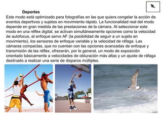 Este modo está optimizado para fotografías en las que quiera congelar la acción de eventos deportivos y sujetos en movimiento rápido. La funcionalidad real del modo depende en gran medida de las prestaciones de la cámara. Al seleccionar este modo en una réflex digital, se activan simultáneamente opciones como la velocidad de autofocus, el enfoque servo AF (la posibilidad de seguir a un sujeto en movimiento), los sensores de enfoque variable y la velocidad de ráfaga. Las cámaras compactas, que no cuentan con las opciones avanzadas de enfoque y transmisión de las réflex, ofrecerán, por lo general, un modo de exposición orientado básicamente a velocidades de obturación más altas y un ajuste de ráfaga destinado a realizar una serie de disparos múltiples. Deportes 