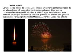 La variedad de modos de escena viene limitada únicamente por la imaginación de los fabricantes de cámaras. Algunos de estos modos son útiles solo en circunstancias muy específicas, como el modo Fuegos artificiales o un modo diseñado para copiar documentos, mientras que otros no parecen sino ganchos publicitarios. Por ejemplo los modos Mascota, Alimentos, Luz de vela o Retro. Otros modos 