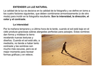 ENTENDER LA LUZ NATURAL La calidad de la luz es decisiva en la calidad de la fotografía y se define en torno a los cuatro factores siguientes, que deben combinarse armoniosamente (o de otro modo) para incidir en la fotografía resultante.  Son la intensidad, la dirección, el color y el contraste . La intensidad Por la mañana temprano y a última hora de la tarde, cuando el sol está bajo en el cielo produce graciosas sobras alargadas perfectas para paisajes. Estas sombras dan forma y moldean la tierra revelando nuevas texturas y diseños. Cuando el sol está alto, a mediodía, no tiende a haber tanto contraste y las sombras son mucho más oscuras, pero es el mejor momento para recrear formas gráficas y en relieve. 