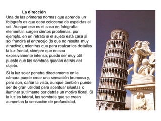 La dirección Una de las primeras normas que aprende un fotógrafo es que debe colocarse de espaldas al sol. Aunque ese es el caso en fotografía elemental, surgen ciertos problemas; por ejemplo, en un retrato si el sujeto está cara al sol fruncirá el entrecejo (lo que no resulta muy atractivo), mientras que para realzar los detalles la luz frontal, siempre que no sea excesivamente intensa, puede ser muy útil puesto que las sombras quedan detrás del objeto. Si la luz solar penetra directamente en la cámara puede crear una sensación brumosa y, pero aún, dañar la vista, aunque también puede ser de gran utilidad para acentuar siluetas o iluminar sutilmente por detrás un motivo floral. Si la luz es lateral, las sombras que se crean aumentan la sensación de profundidad. 