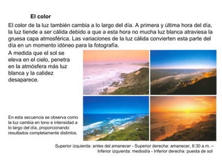 El color El color de la luz también cambia a lo largo del día. A primera y última hora del día, la luz tiende a ser cálida debido a que a esta hora no mucha luz blanca atraviesa la gruesa capa atmosférica. Las variaciones de la luz cálida convierten esta parte del día en un momento idóneo para la fotografía. A medida que el sol se eleva en el cielo, penetra en la atmósfera más luz blanca y la calidez desaparece. En esta secuencia se observa como la luz cambia en tono e intensidad a lo largo del día, proporcionando resultados completamente distintos. Superior izquierda: antes del amanecer - Superior derecha: amanecer, 6:30 a.m. – Inferior izquierda: mediodía - Inferior derecha: puesta de sol  