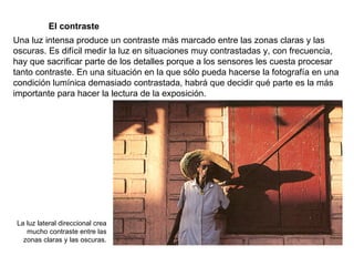 El contraste Una luz intensa produce un contraste más marcado entre las zonas claras y las oscuras. Es difícil medir la luz en situaciones muy contrastadas y, con frecuencia, hay que sacrificar parte de los detalles porque a los sensores les cuesta procesar tanto contraste. En una situación en la que sólo pueda hacerse la fotografía en una condición lumínica demasiado contrastada, habrá que decidir qué parte es la más importante para hacer la lectura de la exposición. La luz lateral direccional crea mucho contraste entre las zonas claras y las oscuras. 