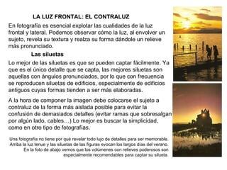   LA LUZ FRONTAL: EL CONTRALUZ En fotografía es esencial explotar las cualidades de la luz frontal y lateral. Podemos observar cómo la luz, al envolver un sujeto, revela su textura y realza su forma dándole un relieve más pronunciado. Las siluetas Lo mejor de las siluetas es que se pueden captar fácilmente. Ya que es el único detalle que se capta, las mejores siluetas son aquellas con ángulos pronunciados, por lo que con frecuencia se reproducen siluetas de edificios, especialmente de edificios antiguos cuyas formas tienden a ser más elaboradas. A la hora de componer la imagen debe colocarse el sujeto a contraluz de la forma más aislada posible para evitar la confusión de demasiados detalles (evitar ramas que sobresalgan por algún lado, cables…) Lo mejor es buscar la simplicidad, como en otro tipo de fotografías. Una fotografía no tiene por qué revelar todo lujo de detalles para ser memorable. Arriba la luz tenue y las siluetas de las figuras evocan los largos días del verano. En la foto de abajo vemos que los volúmenes con relieves poderosos son especialmente recomendables para captar su silueta. 