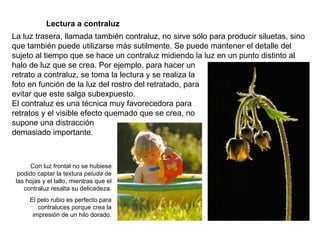   Lectura a contraluz La luz trasera, llamada también contraluz, no sirve sólo para producir siluetas, sino que también puede utilizarse más sutilmente. Se puede mantener el detalle del sujeto al tiempo que se hace un contraluz midiendo la luz en un punto distinto al halo de luz que se crea. Por ejemplo, para hacer un retrato a contraluz, se toma la lectura y se realiza la  foto en función de la luz del rostro del retratado, para evitar que este salga subexpuesto. El contraluz es una técnica muy favorecedora para retratos y el visible efecto quemado que se crea, no supone una distracción demasiado importante. Con luz frontal no se hubiese podido captar la textura  peluda  de las hojas y el tallo, mientras que el contraluz resalta su delicadeza. El pelo rubio es perfecto para contraluces porque crea la impresión de un hilo dorado. 