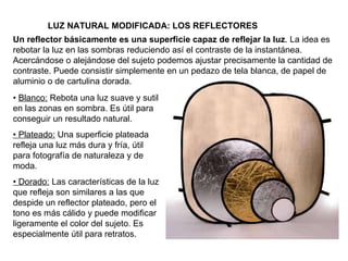 LUZ NATURAL MODIFICADA: LOS REFLECTORES Un reflector básicamente es una superficie capaz de reflejar la luz . La idea es rebotar la luz en las sombras reduciendo así el contraste de la instantánea. Acercándose o alejándose del sujeto podemos ajustar precisamente la cantidad de contraste. Puede consistir simplemente en un pedazo de tela blanca, de papel de aluminio o de cartulina dorada. •  Blanco:  Rebota una luz suave y sutil en las zonas en sombra. Es útil para conseguir un resultado natural. •  Plateado:  Una superficie plateada refleja una luz más dura y fría, útil para fotografía de naturaleza y de moda. •  Dorado:  Las características de la luz que refleja son similares a las que despide un reflector plateado, pero el tono es más cálido y puede modificar ligeramente el color del sujeto. Es especialmente útil para retratos. 
