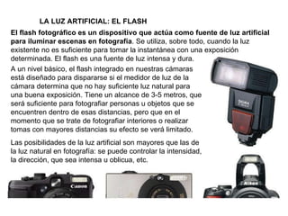 El flash fotográfico es un dispositivo que actúa como fuente de luz artificial para iluminar escenas en fotografía . Se utiliza, sobre todo, cuando la luz existente no es suficiente para tomar la instantánea con una exposición determinada. El flash es una fuente de luz intensa y dura. LA LUZ ARTIFICIAL: EL FLASH A un nivel básico, el flash integrado en nuestras cámaras está diseñado para dispararse si el medidor de luz de la cámara determina que no hay suficiente luz natural para una buena exposición. Tiene un alcance de 3-5 metros, que será suficiente para fotografiar personas u objetos que se encuentren dentro de esas distancias, pero que en el momento que se trate de fotografiar interiores o realizar tomas con mayores distancias su efecto se verá limitado.  Las posibilidades de la luz artificial son mayores que las de la luz natural en fotografía: se puede controlar la intensidad, la dirección, que sea intensa u oblicua, etc. 