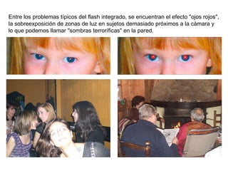 Entre los problemas típicos del flash integrado, se encuentran el efecto "ojos rojos", la sobreexposición de zonas de luz en sujetos demasiado próximos a la cámara y lo que podemos llamar "sombras terroríficas" en la pared. 