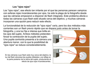 Los "ojos rojos", ese efecto tan irritante por el que las personas parecen vampiros con esferas rojas incandescentes por ojos, ha sido la plaga de la fotografía desde que las cámaras empezaron a disponer de flash integrado. Este problema afecta a todas las cámaras cuyo flash esté situado cerca del objetivo, y muchas cámaras incorporan una opción para reducir este efecto. Los "ojos rojos" La funcionalidad de la reducción de "ojos rojos" varía, pero los dos métodos más corrientes son un flash previo rápido que se dispara justo antes de tomar la fotografía, y una luz fija e intensa que brilla en los ojos del sujeto. Ambos métodos pretenden forzar la contracción de la pupila del sujeto. Una pupila contraída presenta a la cámara una abertura menor, con lo que la posibilidad de "ojos rojos" se reduce considerablemente. En las cámaras cuyo flash está muy cerca del objetivo, la luz del flash atraviesa las pupilas dilatadas y se refleja en la parte posterior de la retina del sujeto, produciendo el efecto de ojos rojos incandescentes. 