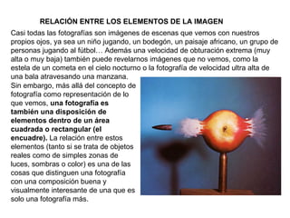 RELACIÓN ENTRE LOS ELEMENTOS DE LA IMAGEN Casi todas las fotografías son imágenes de escenas que vemos con nuestros propios ojos, ya sea un niño jugando, un bodegón, un paisaje africano, un grupo de personas jugando al fútbol… Además una velocidad de obturación extrema (muy alta o muy baja) también puede revelarnos imágenes que no vemos, como la estela de un cometa en el cielo nocturno o la fotografía de velocidad ultra alta de una bala atravesando una manzana. Sin embargo, más allá del concepto de fotografía como representación de lo que vemos,  una fotografía es también una disposición de elementos dentro de un área cuadrada o rectangular (el encuadre).  La relación entre estos elementos (tanto si se trata de objetos reales como de simples zonas de luces, sombras o color) es una de las cosas que distinguen una fotografía con una composición buena y visualmente interesante de una que es solo una fotografía más. 