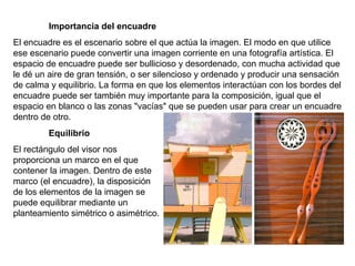Importancia del encuadre El encuadre es el escenario sobre el que actúa la imagen. El modo en que utilice ese escenario puede convertir una imagen corriente en una fotografía artística. El espacio de encuadre puede ser bullicioso y desordenado, con mucha actividad que le dé un aire de gran tensión, o ser silencioso y ordenado y producir una sensación de calma y equilibrio. La forma en que los elementos interactúan con los bordes del encuadre puede ser también muy importante para la composición, igual que el espacio en blanco o las zonas "vacías" que se pueden usar para crear un encuadre dentro de otro. Equilibrio El rectángulo del visor nos proporciona un marco en el que contener la imagen. Dentro de este marco (el encuadre), la disposición de los elementos de la imagen se puede equilibrar mediante un planteamiento simétrico o asimétrico. 