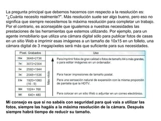 La pregunta principal que debemos hacernos con respecto a la resolución es: "¿Cuánta necesito realmente?". Más resolución suele ser algo bueno, pero eso no significa que siempre necesitemos la máxima resolución para completar un trabajo. Por el contrario, es aconsejable que igualemos a nuestras necesidades las prestaciones de las herramientas que estemos utilizando. Por ejemplo, para un agente inmobiliario que utiliza una cámara digital sólo para publicar fotos de casas en un sitio Web e imprimir esas imágenes a un tamaño de 10x15 en un folleto, una cámara digital de 3 megapíxeles será más que suficiente para sus necesidades. Mi consejo es que si no sabéis con seguridad para qué vais a utilizar las fotos, siempre las hagáis a la máxima resolución de la cámara. Después siempre habrá tiempo de reducir su tamaño. 