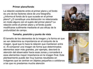Primer plano/fondo La relación existente entre el primer plano y el fondo es uno de los factores clave de una fotografía. ¿Informa el fondo de lo que sucede en el primer plano? ¿O constituye una distracción no relacionada en modo alguno con el sujeto del primer plano? La relación entre el primer plano y el fondo puede modificarse sutilmente mediante el uso eficaz de la profundidad de campo. Tamaño, posición y punto de vista El tamaño de los elementos de la imagen y la forma en que se ven determina su importancia en el conjunto de la imagen, igual que lo hace la relación que mantienen entre sí. Al componer una imagen de forma que determinados elementos sean más grandes, por ejemplo, desviará la atención del observador hacia esas zonas y concederá a esos elementos mayor importancia en la imagen final. Este planteamiento puede dar muy buenos resultados en imágenes que se centran en objetos pequeños o cotidianos a los que no prestamos mucha atención 