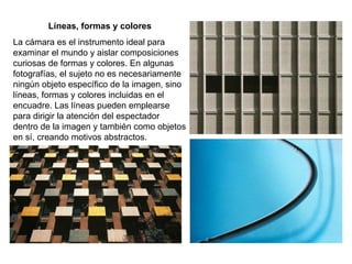 Líneas, formas y colores La cámara es el instrumento ideal para examinar el mundo y aislar composiciones curiosas de formas y colores. En algunas fotografías, el sujeto no es necesariamente ningún objeto específico de la imagen, sino líneas, formas y colores incluidas en el encuadre. Las líneas pueden emplearse para dirigir la atención del espectador dentro de la imagen y también como objetos en sí, creando motivos abstractos. 