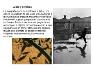 Luces y sombras La fotografía debe su existencia a la luz, por eso, la interacción de las luces y las sombras a menudo puede producir imágenes irresistibles, incluso con sujetos que podrían considerarse corrientes. Tanto si las sombras proyectadas pertenecen a objetos reconocibles como si son solo parte de un primer plano de una sombra mayor, casi siempre se pueden encontrar imágenes interesantes ocultas entre las sombras. 