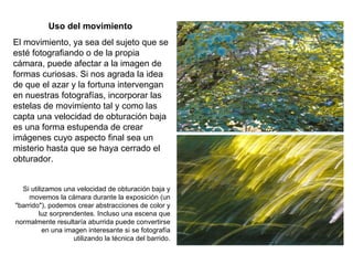 Uso del movimiento El movimiento, ya sea del sujeto que se esté fotografiando o de la propia cámara, puede afectar a la imagen de formas curiosas. Si nos agrada la idea de que el azar y la fortuna intervengan en nuestras fotografías, incorporar las estelas de movimiento tal y como las capta una velocidad de obturación baja es una forma estupenda de crear imágenes cuyo aspecto final sea un misterio hasta que se haya cerrado el obturador. Si utilizamos una velocidad de obturación baja y movemos la cámara durante la exposición (un "barrido"), podemos crear abstracciones de color y luz sorprendentes. Incluso una escena que normalmente resultaría aburrida puede convertirse en una imagen interesante si se fotografía utilizando la técnica del barrido. 