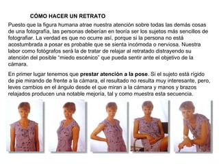 CÓMO HACER UN RETRATO Puesto que la figura humana atrae nuestra atención sobre todas las demás cosas de una fotografía, las personas deberían en teoría ser los sujetos más sencillos de fotografiar. La verdad es que no ocurre así, porque si la persona no está acostumbrada a posar es probable que se sienta incómoda o nerviosa. Nuestra labor como fotógrafos será la de tratar de relajar al retratado distrayendo su atención del posible “miedo escénico” que pueda sentir ante el objetivo de la cámara. En primer lugar tenemos que  prestar atención a la pose . Si el sujeto está rígido de pie mirando de frente a la cámara, el resultado no resulta muy interesante, pero, leves cambios en el ángulo desde el que miran a la cámara y manos y brazos relajados producen una notable mejoría, tal y como muestra esta secuencia. 
