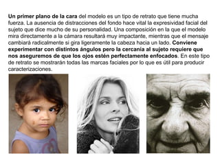 Un primer plano de la cara  del modelo es un tipo de retrato que tiene mucha fuerza. La ausencia de distracciones del fondo hace vital la expresividad facial del sujeto que dice mucho de su personalidad. Una composición en la que el modelo mira directamente a la cámara resultará muy impactante, mientras que el mensaje cambiará radicalmente si gira ligeramente la cabeza hacia un lado.  Conviene experimentar con distintos ángulos pero la cercanía al sujeto requiere que nos aseguremos de que los ojos estén perfectamente enfocados . En este tipo de retrato se mostrarán todas las marcas faciales por lo que es útil para producir caracterizaciones. 