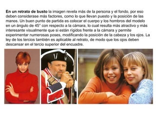 En un retrato de busto  la imagen revela más de la persona y el fondo, por eso deben considerase más factores, como lo que llevan puesto y la posición de las manos. Un buen punto de partida es colocar el cuerpo y los hombros del modelo en un ángulo de 45° con respecto a la cámara, lo cual resulta más atractivo y más interesante visualmente que si están rígidos frente a la cámara y permite experimentar numerosas poses, modificando la posición de la cabeza y los ojos. La ley de los tercios también es aplicable al retrato, de modo que los ojos deben descansar en el tercio superior del encuadre. 