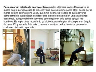 Para sacar un retrato de cuerpo entero  pueden utilizarse varias técnicas: si se quiere que la persona esté de pie, conviene que se recline sobre algo; puede ser el marco de una puerta o una verja, que sirva de marco y sobre la que apoyarse cómodamente. Otra opción es hacer que el sujeto se siente en una silla o unos escalones, aunque también conviene que tengan un sitio donde apoyar los hombros. Es importante recordar lo ya dicho acerca de girar el cuerpo a un ángulo de unos 45° y sacar la foto más o menos a la altura de los hombros para evitar cualquier distorsión aparente. 