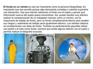 El fondo en un retrato  es casi tan importante como la persona fotografiada. Es importante que sea sencillo porque algo demasiado complejo o colorido supondría una distracción. Hay que intentar relacionar el fondo con el sujeto y pensar qué información acerca del sujeto quiere transmitirse. Así, puede resultar muy efectivo realizar la caracterización de un trabajador manual, como un minero, con la maquinaria de trabajo de fondo, pero un fondo completamente blanco para resaltar sus rasgos y vestimenta de trabajo sería igualmente efectivo. Los retratos clásicos se complementan con telas de fondo. También es perfectamente plausible utilizar una pared o el cielo como fondo, siempre que exista alguna relación con el sujeto y permita realizar la fotografía buscada. 