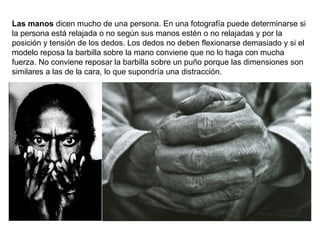 Las manos  dicen mucho de una persona. En una fotografía puede determinarse si la persona está relajada o no según sus manos estén o no relajadas y por la posición y tensión de los dedos. Los dedos no deben flexionarse demasiado y si el modelo reposa la barbilla sobre la mano conviene que no lo haga con mucha fuerza. No conviene reposar la barbilla sobre un puño porque las dimensiones son similares a las de la cara, lo que supondría una distracción. 