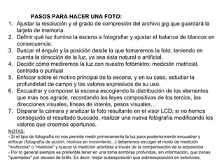 PASOS PARA HACER UNA FOTO:  Ajustar la resolución y el grado de compresión del archivo jpg que guardará la tarjeta de memoria. Definir qué luz ilumina la escena a fotografiar y ajustar el balance de blancos en consecuencia. Buscar el ángulo y la posición desde la que tomaremos la foto, teniendo en cuenta la dirección de la luz, ya sea ésta natural o artificial. Decidir cómo mediremos la luz con nuestro fotómetro: medición matricial, centrada o puntual Enfocar sobre el motivo principal de la escena, y en su caso, estudiar la profundidad de campo y los valores expresivos de su uso. Encuadrar y componer la escena escogiendo la distribución de los elementos que más nos agrade, recordando las leyes compositivas de los tercios, las direcciones visuales, líneas de interés, pesos visuales… Disparar la cámara y analizar la foto resultante en el visor LCD; si no hemos conseguido el resultado buscado, realizar una nueva fotografía modificando los valores que creamos oportunos. NOTAS: - Si el tipo de fotografía no nos permite medir primeramente la luz para posteriormente encuadrar y enfocar (fotografía de acción, motivos en movimiento...) deberemos escoger el modo de medición "multizona" o “matricial” y buscar la medición acertada a través de la compensación de la exposición.  - Por lo general siempre es preferible tener en una toma sombras profundas, sin información, que zonas "quemadas" por exceso de brillo. Es decir: mejor subexposición que sobreexposición en exteriores. 