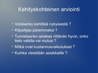 Kehityskohteinen arviointi 
 Voidaanko kehittää nykyisestä ? 
 Kilpailijaa paremmaksi ? 
 Tunnetaanko asiakas riittävän hyvin, onko 
tieto validia vai mutua ? 
 Mitkä ovat kustannusvaikutukset ? 
 Kuinka viestitään asiakkaille ? 
 