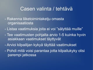 Casen valinta / tehtävä 
- Rakenna liiketoimintaketju omasta 
organisaatiosta 
- Listaa vaatimuksia joita ei voi ”sälyttää muille” 
- Tee vaatimusten pohjalta arvio 1-5 kuinka hyvin 
asiakkaan vaatimukset täyttyvät 
- Arvioi kilpailijan kykyä täyttää vaatimukset 
- Pohdi mitä voisi parantaa jotta kilpailukyky olisi 
parempi jatkossa 
