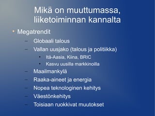 Mikä on muuttumassa, 
liiketoiminnan kannalta 
 Megatrendit 
– Globaali talous 
– Vallan uusjako (talous ja politiikka) 
• Itä-Aasia, Kiina, BRIC 
• Kasvu uusilla markkinoilla 
– Maailmankylä 
– Raaka-aineet ja energia 
– Nopea teknologinen kehitys 
– Väestönkehitys 
– Toisiaan ruokkivat muutokset 
 